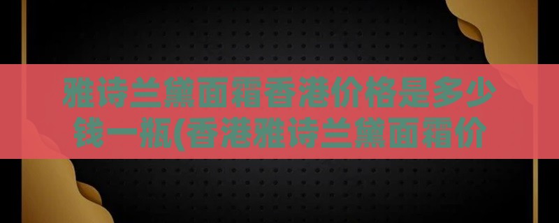 雅诗兰黛面霜香港价格是多少钱一瓶(香港雅诗兰黛面霜价