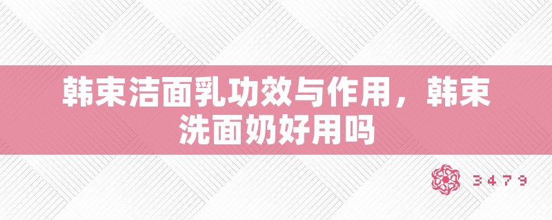 韩束洁面乳功效与作用，韩束洗面奶好用吗