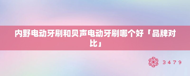 内野电动牙刷和贝声电动牙刷哪个好「品牌对比」